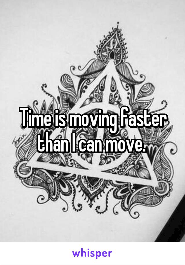 Time is moving faster than I can move. 