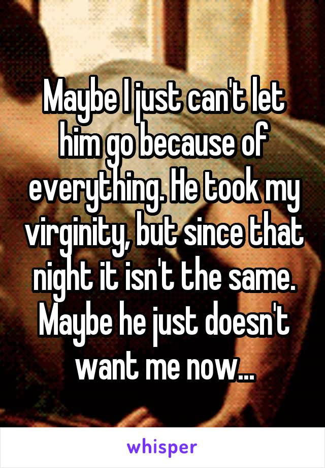 Maybe I just can't let him go because of everything. He took my virginity, but since that night it isn't the same. Maybe he just doesn't want me now...