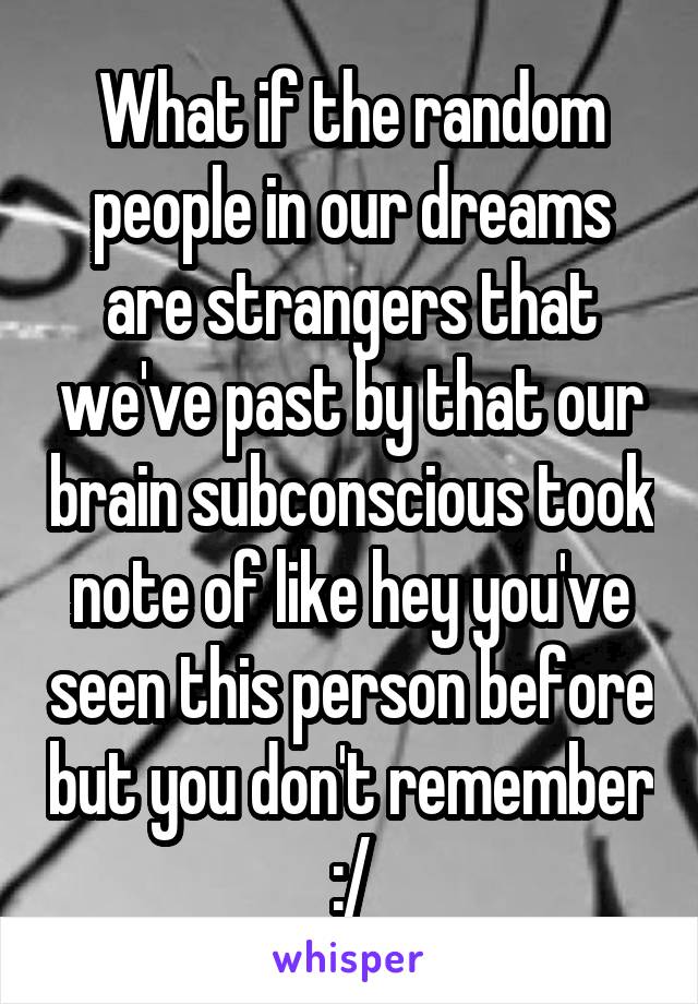 What if the random people in our dreams are strangers that we've past by that our brain subconscious took note of like hey you've seen this person before but you don't remember :/