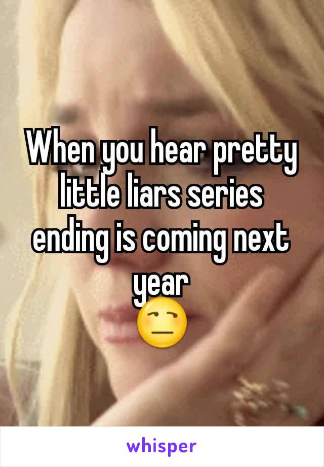 When you hear pretty little liars series ending is coming next year
😒