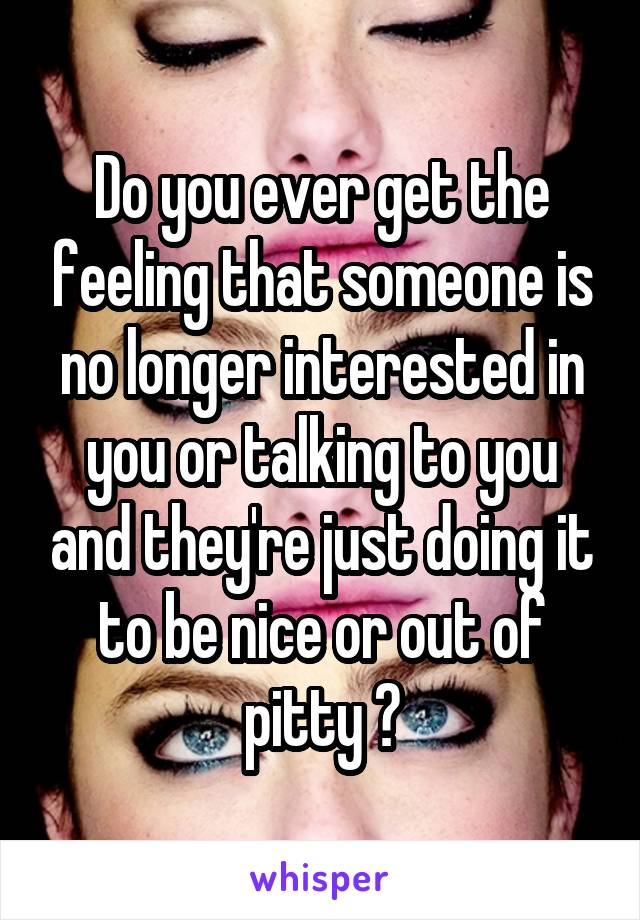 Do you ever get the feeling that someone is no longer interested in you or talking to you and they're just doing it to be nice or out of pitty ?