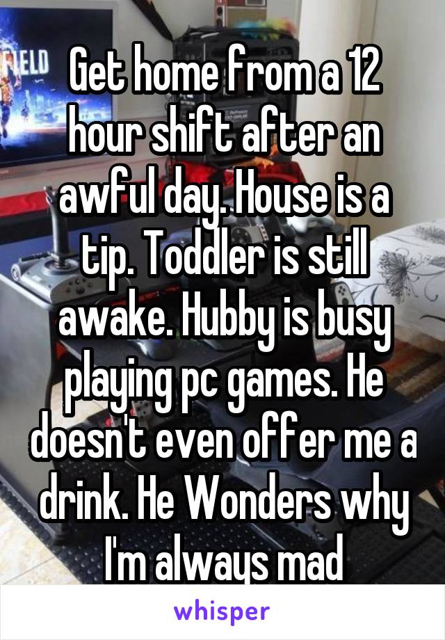 Get home from a 12 hour shift after an awful day. House is a tip. Toddler is still awake. Hubby is busy playing pc games. He doesn't even offer me a drink. He Wonders why I'm always mad