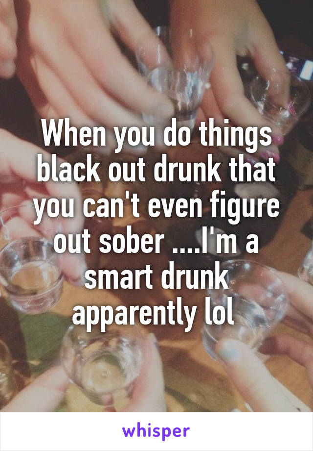 When you do things black out drunk that you can't even figure out sober ....I'm a smart drunk apparently lol 