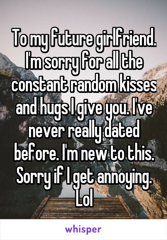 To my future girlfriend. I'm sorry for all the constant random kisses and hugs I give you. I've never really dated before. I'm new to this. Sorry if I get annoying. Lol