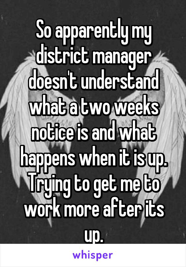 So apparently my district manager doesn't understand what a two weeks notice is and what happens when it is up. Trying to get me to work more after its up.