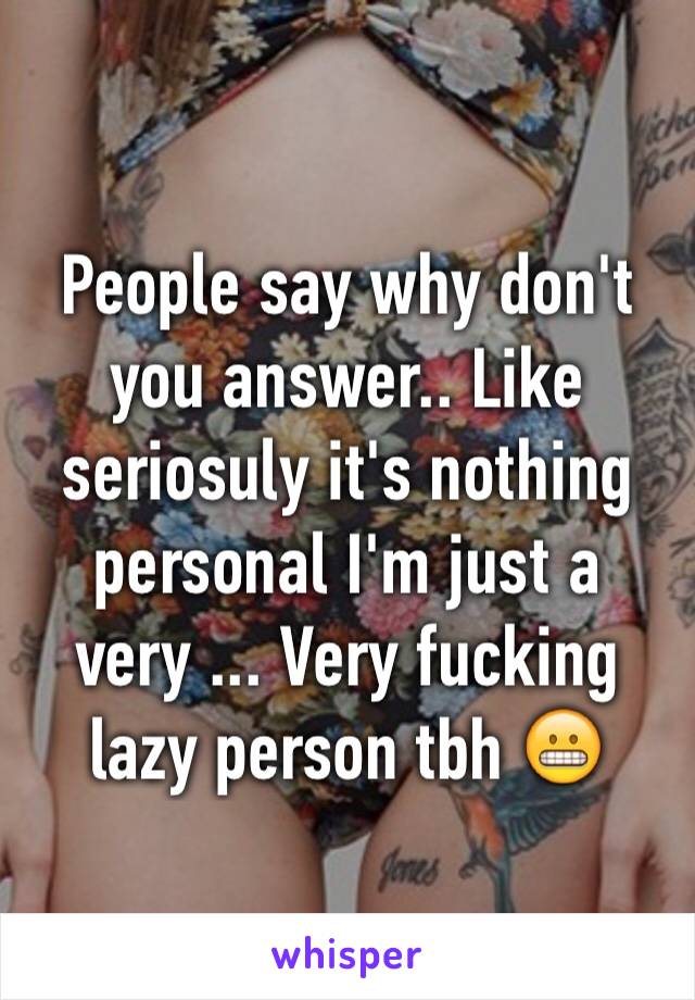 People say why don't you answer.. Like seriosuly it's nothing personal I'm just a very ... Very fucking lazy person tbh 😬