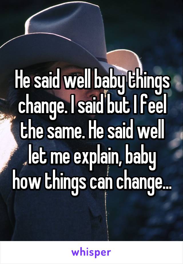 He said well baby things change. I said but I feel the same. He said well let me explain, baby how things can change...