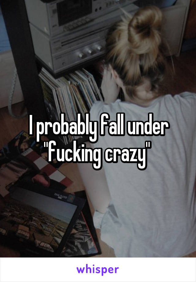 I probably fall under "fucking crazy" 