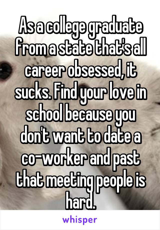 As a college graduate from a state that's all career obsessed, it sucks. Find your love in school because you don't want to date a co-worker and past that meeting people is hard.