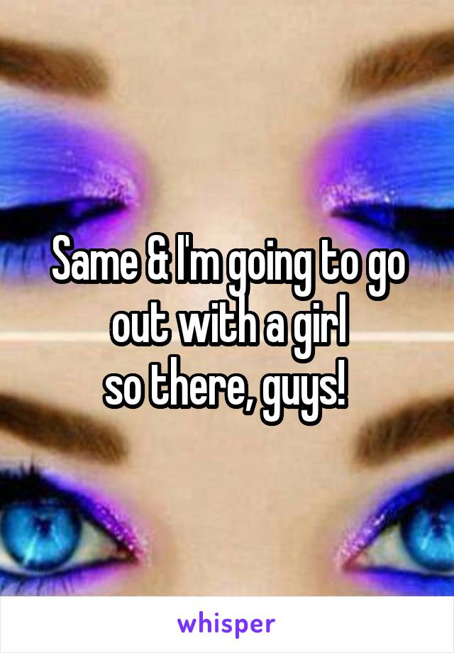 Same & I'm going to go out with a girl
so there, guys! 