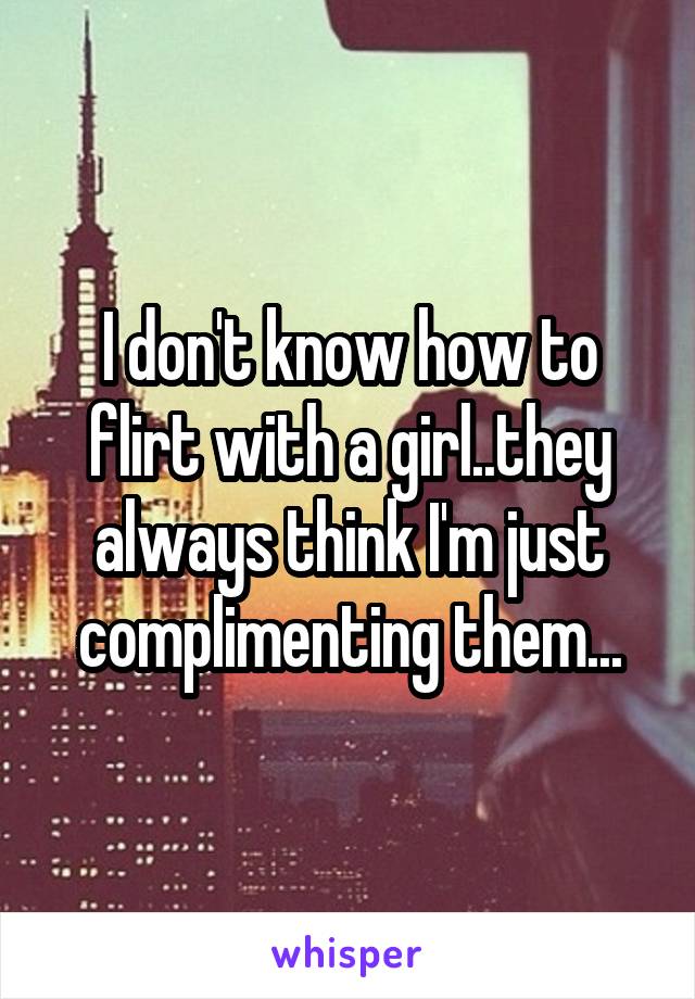 I don't know how to flirt with a girl..they always think I'm just complimenting them...