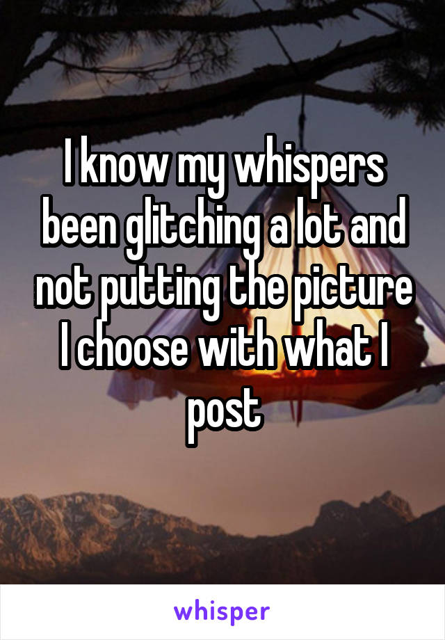 I know my whispers been glitching a lot and not putting the picture I choose with what I post
