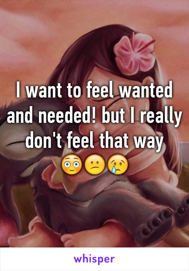 I want to feel wanted and needed! but I really don't feel that way 
😳😕😢