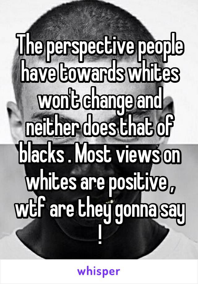 The perspective people have towards whites won't change and neither does that of blacks . Most views on whites are positive , wtf are they gonna say !