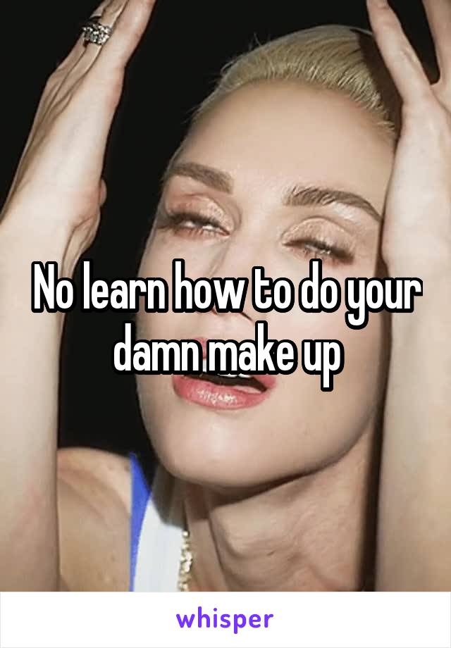 No learn how to do your damn make up