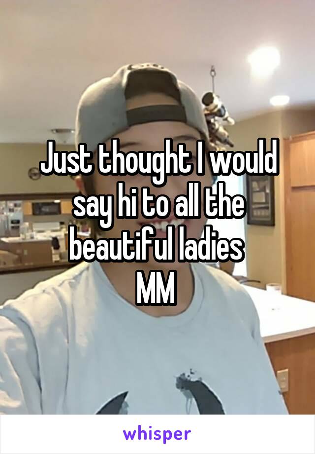 Just thought I would say hi to all the beautiful ladies 
MM 