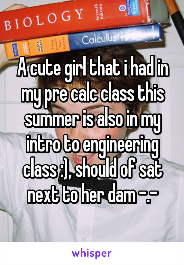 A cute girl that i had in my pre calc class this summer is also in my intro to engineering class :), should of sat next to her dam -.-