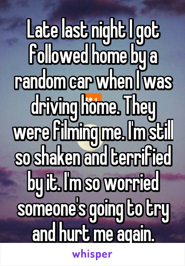 Late last night I got followed home by a random car when I was driving home. They were filming me. I'm still so shaken and terrified by it. I'm so worried someone's going to try and hurt me again.