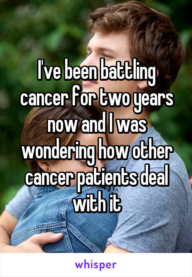 I've been battling cancer for two years now and I was wondering how other cancer patients deal with it