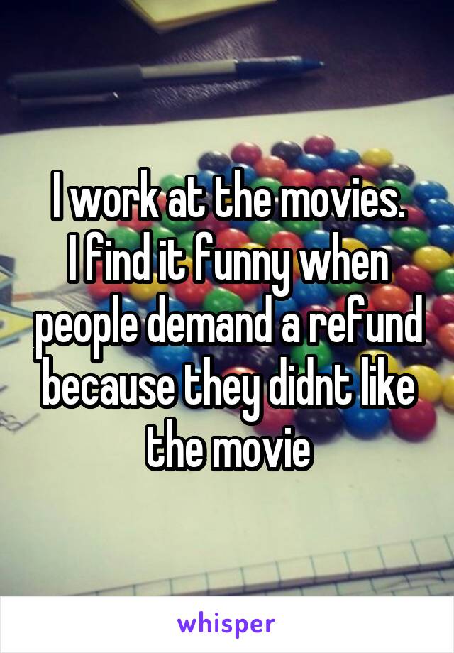 I work at the movies.
I find it funny when people demand a refund because they didnt like the movie