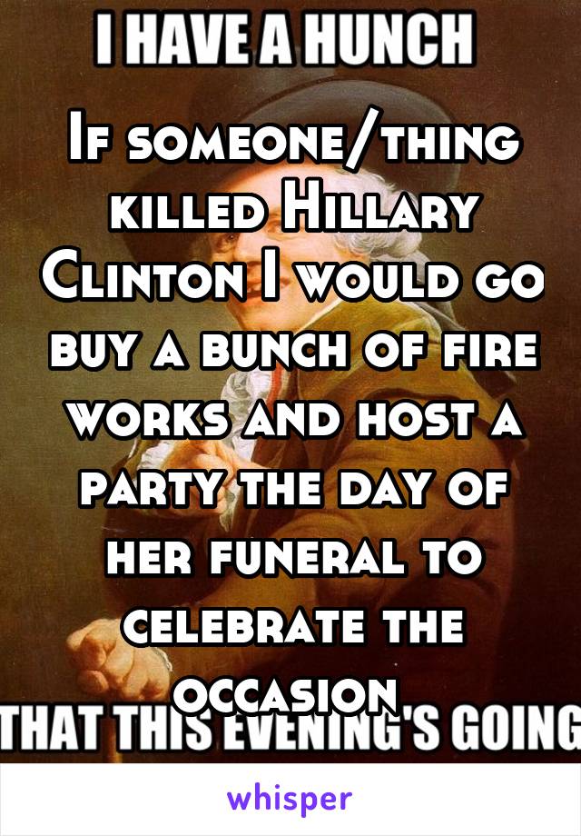 If someone/thing killed Hillary Clinton I would go buy a bunch of fire works and host a party the day of her funeral to celebrate the occasion 