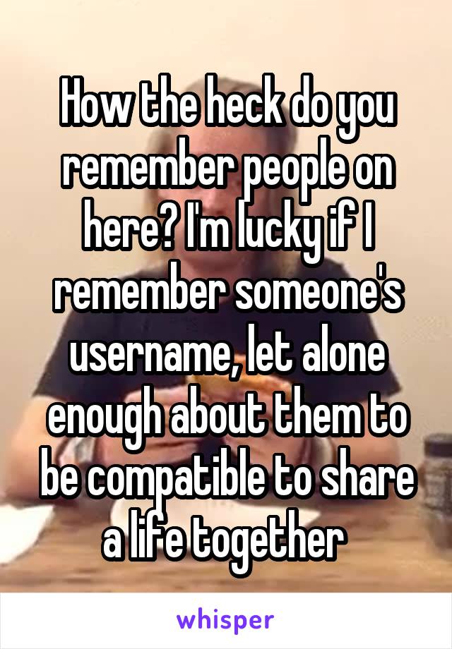 How the heck do you remember people on here? I'm lucky if I remember someone's username, let alone enough about them to be compatible to share a life together 