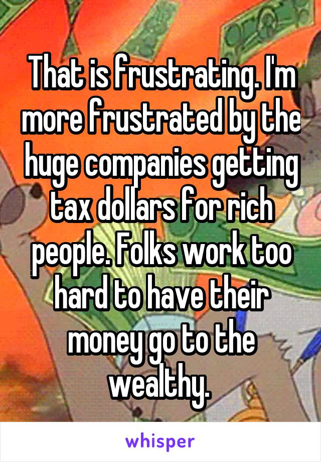 That is frustrating. I'm more frustrated by the huge companies getting tax dollars for rich people. Folks work too hard to have their money go to the wealthy. 