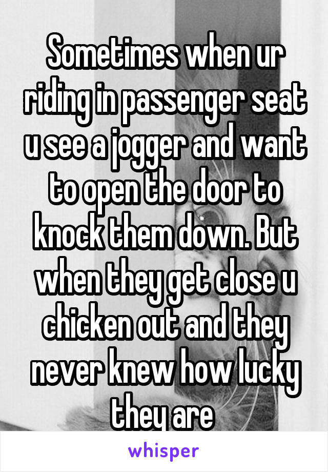 Sometimes when ur riding in passenger seat u see a jogger and want to open the door to knock them down. But when they get close u chicken out and they never knew how lucky they are 