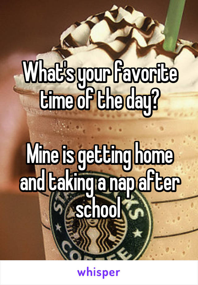 What's your favorite time of the day?

Mine is getting home and taking a nap after school 