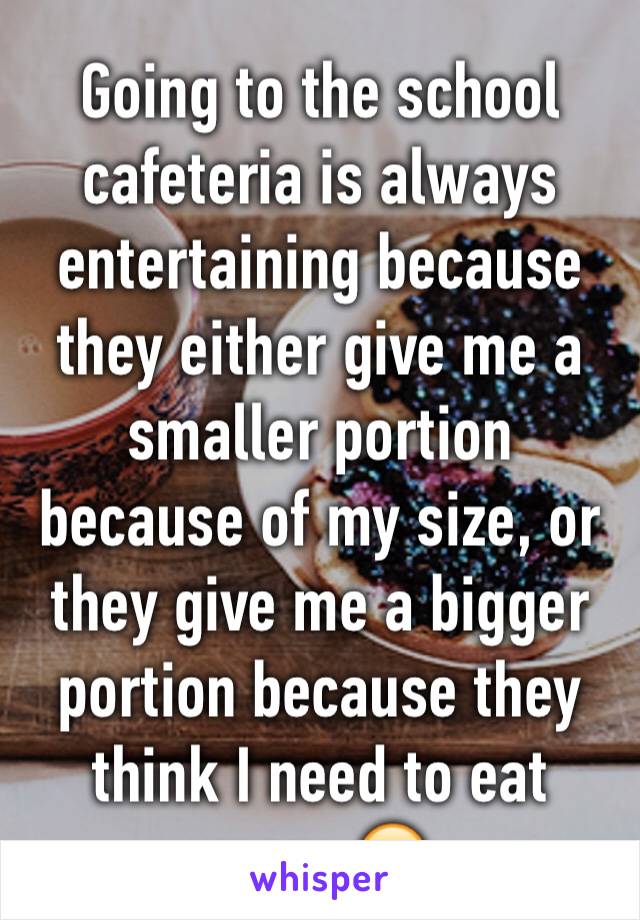 Going to the school cafeteria is always entertaining because  they either give me a smaller portion because of my size, or they give me a bigger portion because they think I need to eat more 😂