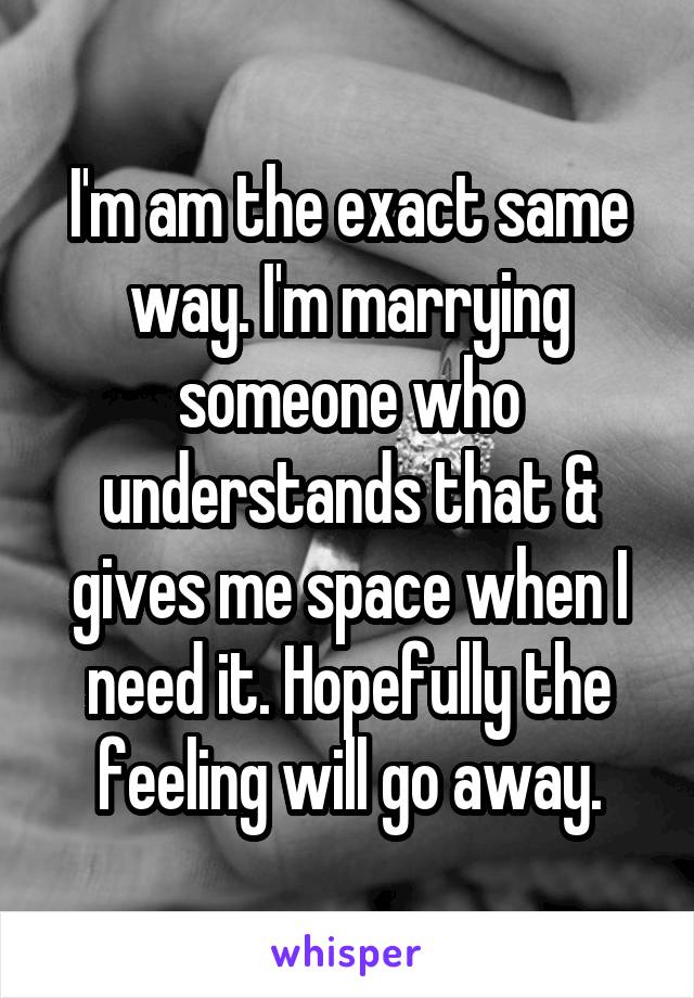 I'm am the exact same way. I'm marrying someone who understands that & gives me space when I need it. Hopefully the feeling will go away.