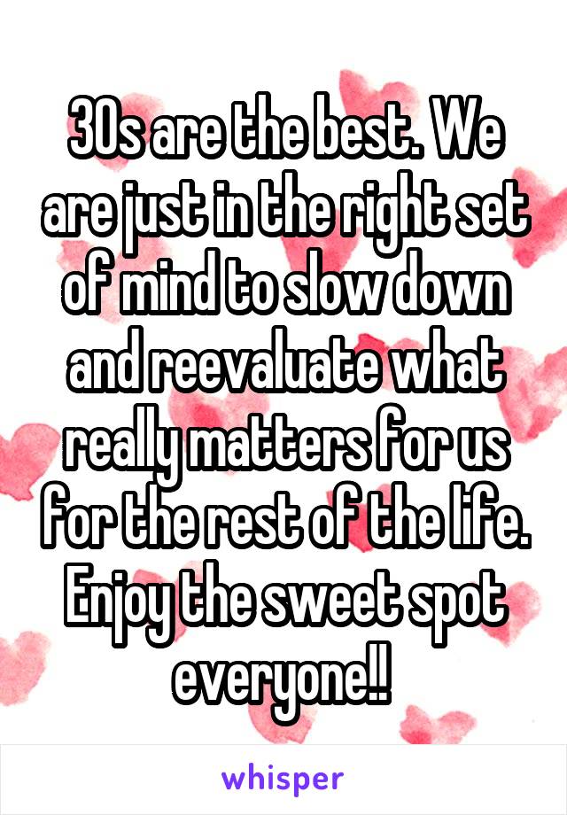 30s are the best. We are just in the right set of mind to slow down and reevaluate what really matters for us for the rest of the life. Enjoy the sweet spot everyone!! 