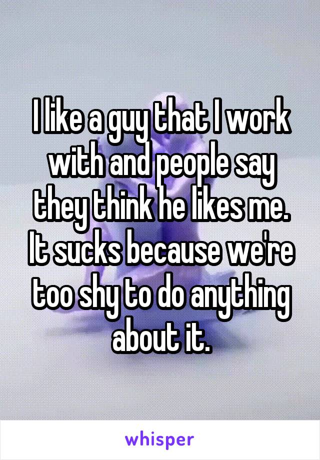 I like a guy that I work with and people say they think he likes me. It sucks because we're too shy to do anything about it.