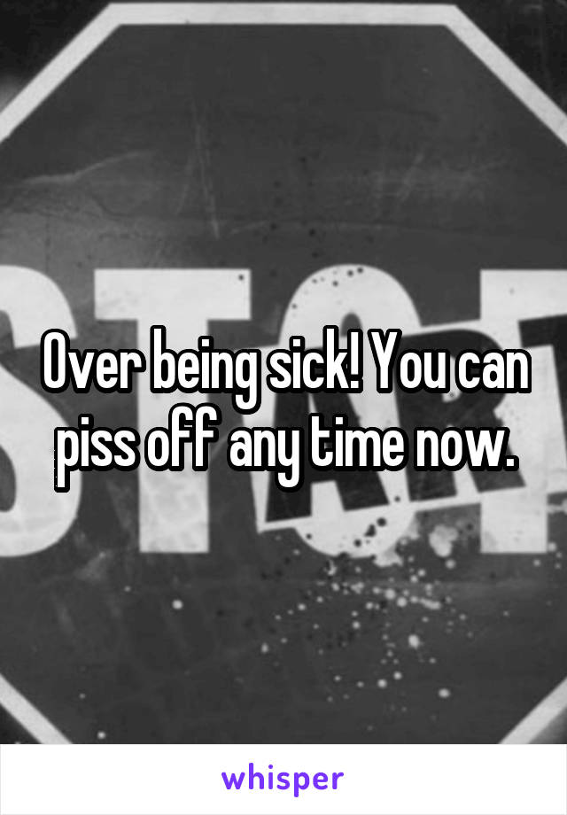 Over being sick! You can piss off any time now.