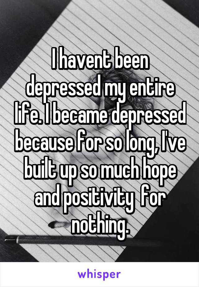 I havent been depressed my entire life. I became depressed because for so long, I've built up so much hope and positivity  for nothing.