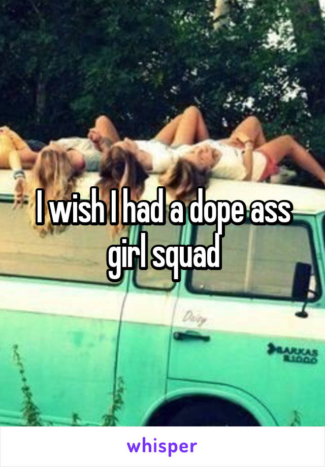 I wish I had a dope ass girl squad