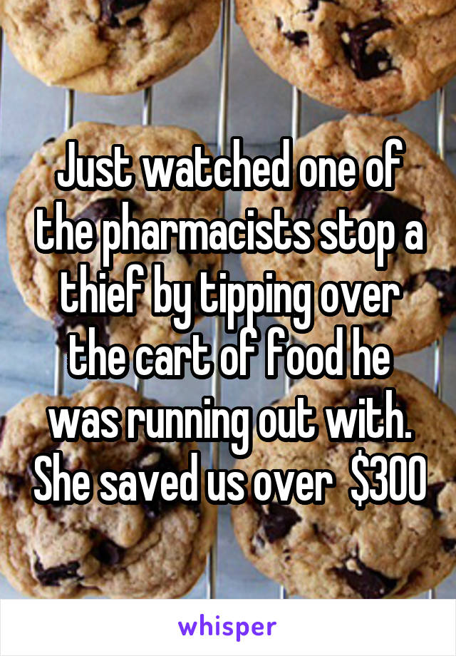 Just watched one of the pharmacists stop a thief by tipping over the cart of food he was running out with. She saved us over  $300