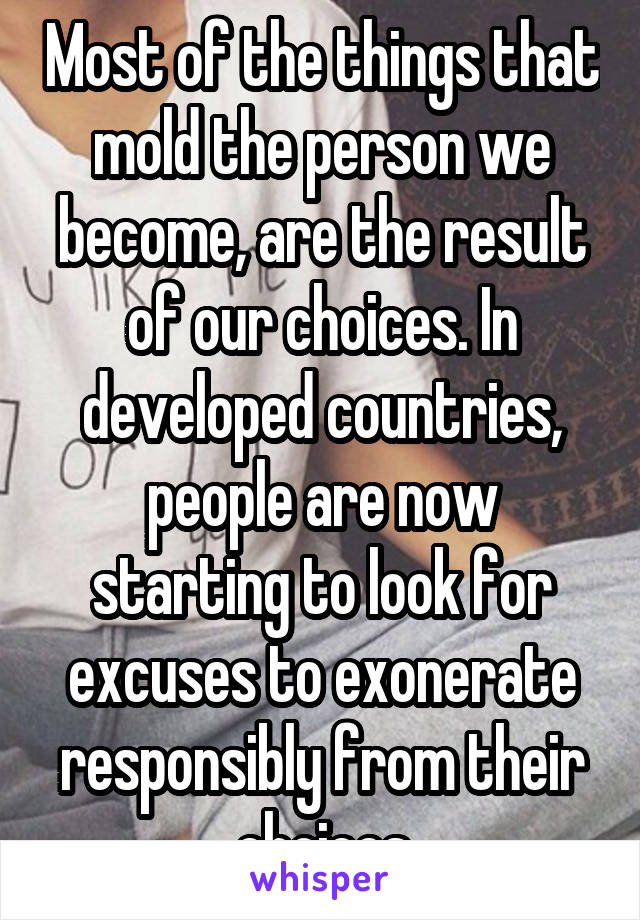 Most of the things that mold the person we become, are the result of our choices. In developed countries, people are now starting to look for excuses to exonerate responsibly from their choices