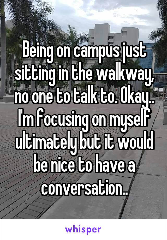 Being on campus just sitting in the walkway, no one to talk to. Okay.. I'm focusing on myself ultimately but it would be nice to have a conversation..