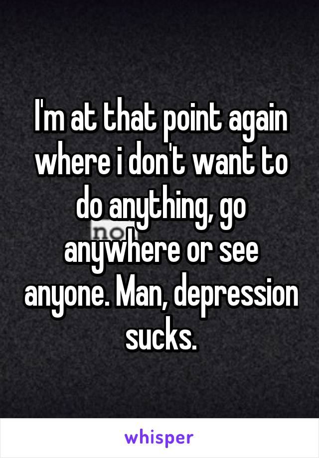 I'm at that point again where i don't want to do anything, go anywhere or see anyone. Man, depression sucks.