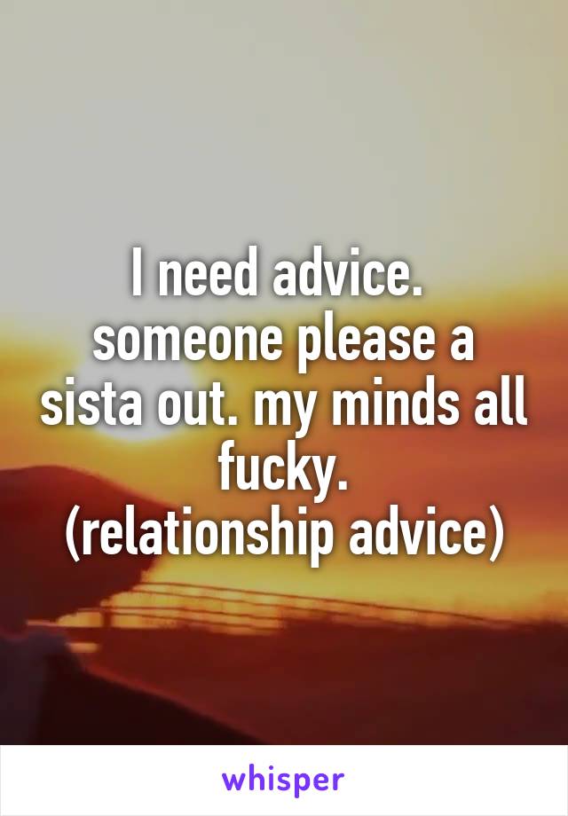 I need advice. 
someone please a sista out. my minds all fucky.
(relationship advice)