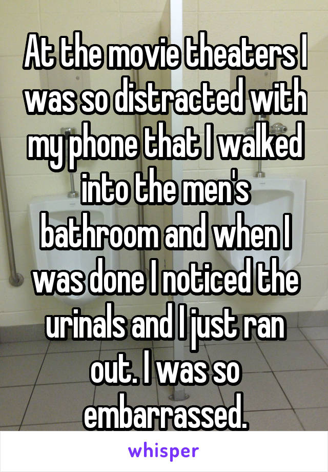 At the movie theaters I was so distracted with my phone that I walked into the men's bathroom and when I was done I noticed the urinals and I just ran out. I was so embarrassed.