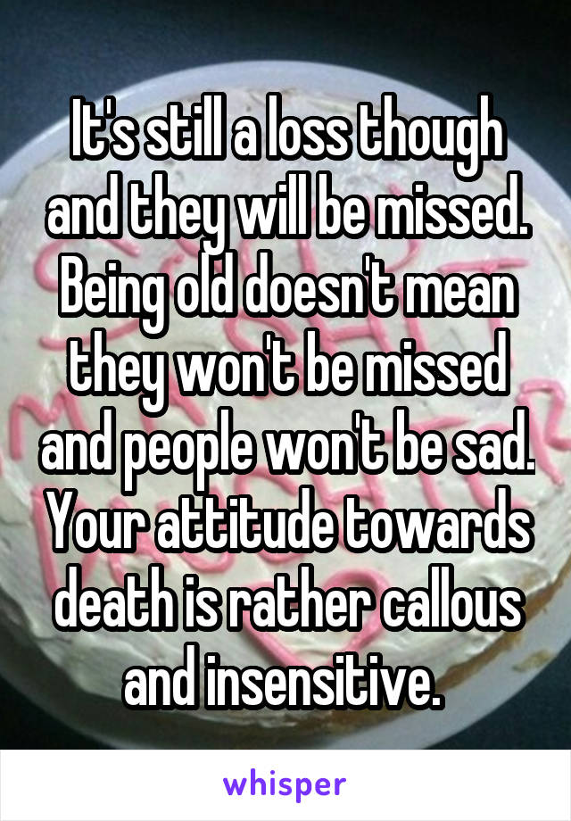 It's still a loss though and they will be missed. Being old doesn't mean they won't be missed and people won't be sad. Your attitude towards death is rather callous and insensitive. 