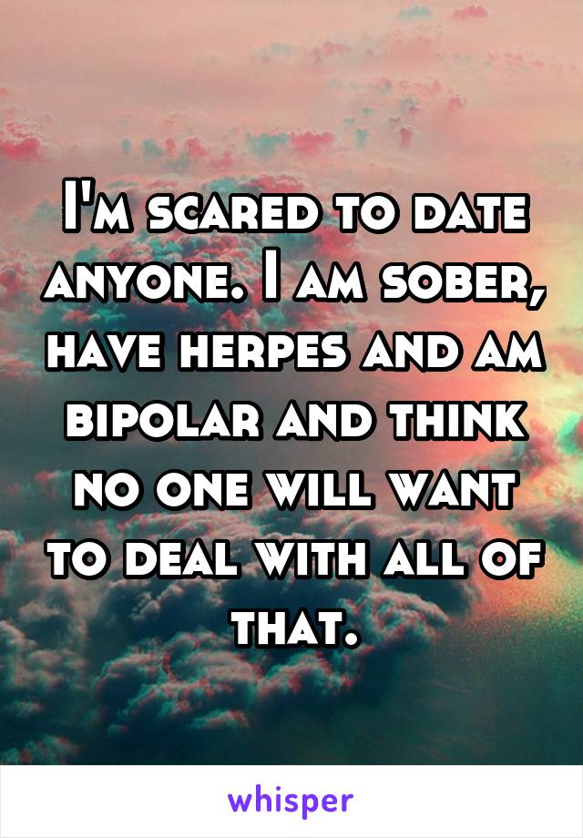 I'm scared to date anyone. I am sober, have herpes and am bipolar and think no one will want to deal with all of that.