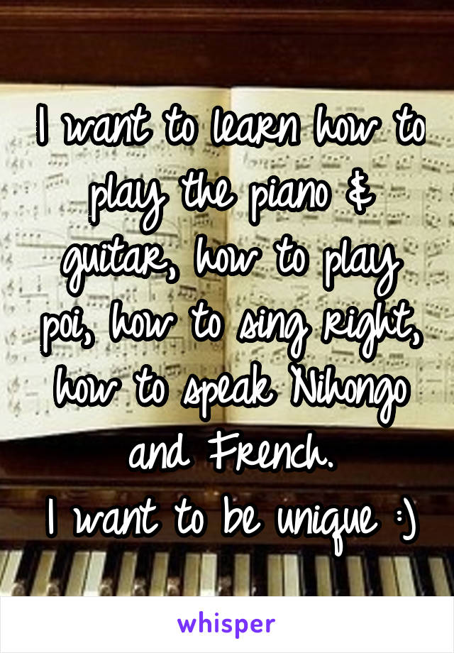 I want to learn how to play the piano & guitar, how to play poi, how to sing right, how to speak Nihongo and French.
I want to be unique :)