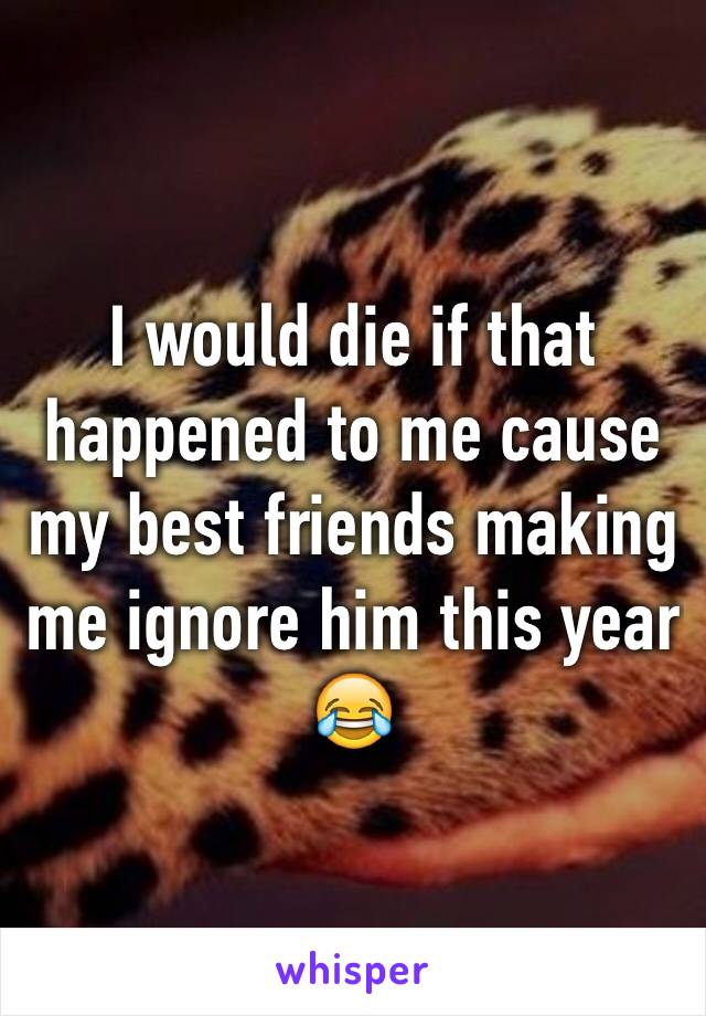 I would die if that happened to me cause my best friends making me ignore him this year 😂