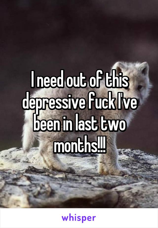 I need out of this depressive fuck I've been in last two months!!!