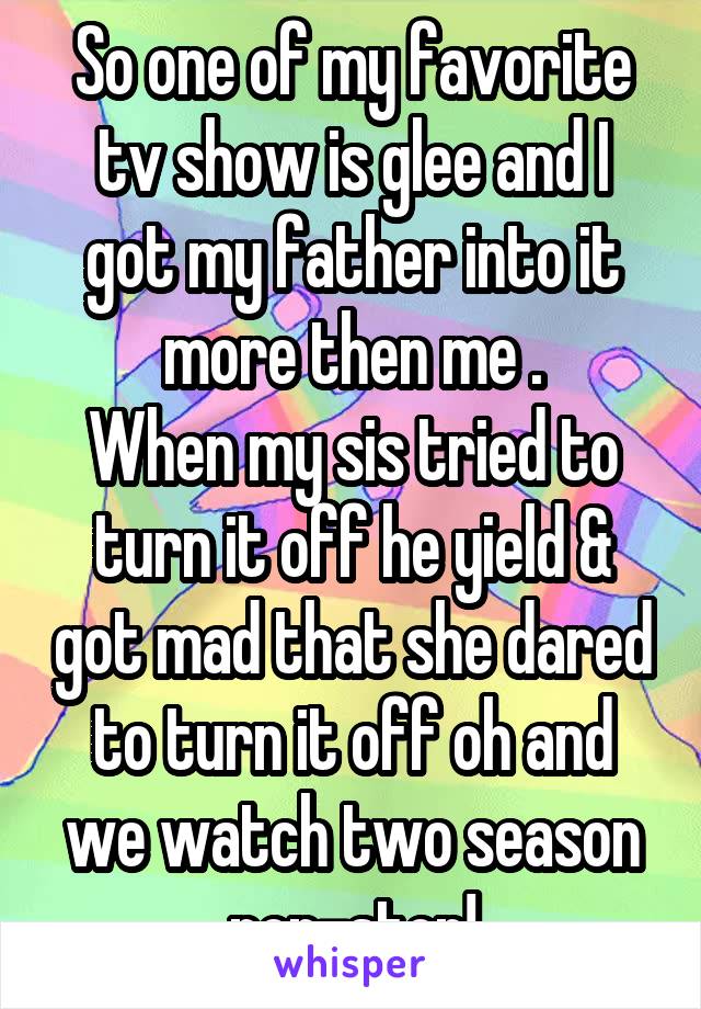 So one of my favorite tv show is glee and I got my father into it more then me .
When my sis tried to turn it off he yield & got mad that she dared to turn it off oh and we watch two season non-stop!