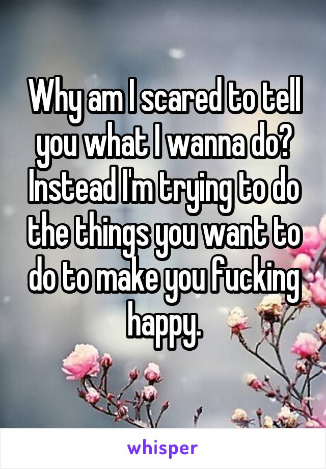 Why am I scared to tell you what I wanna do? Instead I'm trying to do the things you want to do to make you fucking happy.
