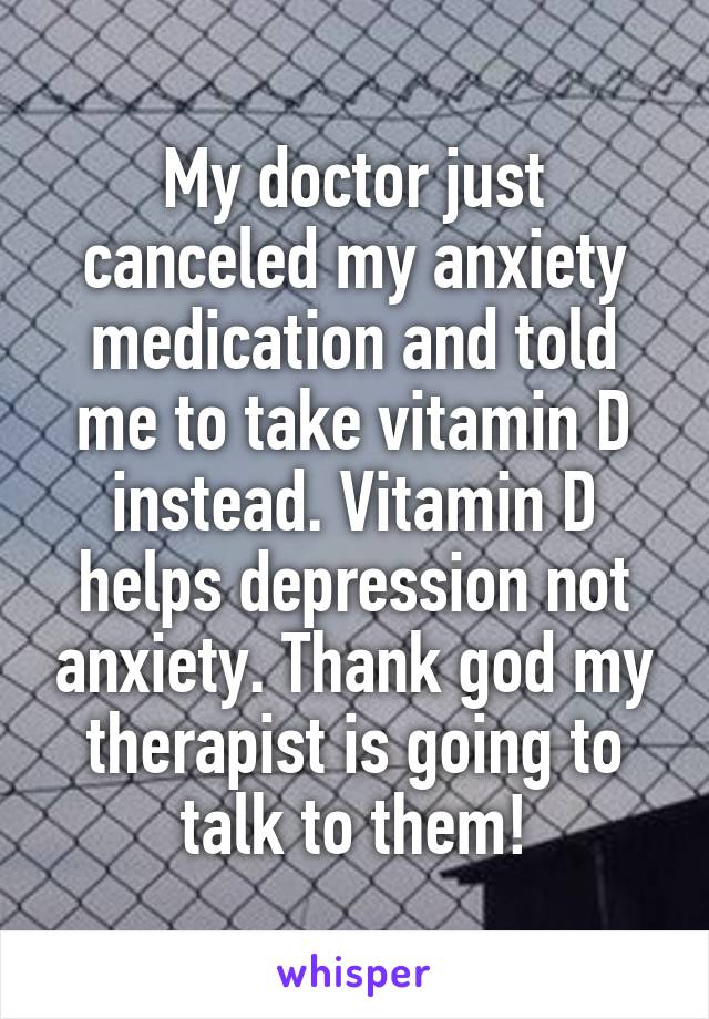 My doctor just canceled my anxiety medication and told me to take vitamin D instead. Vitamin D helps depression not anxiety. Thank god my therapist is going to talk to them!